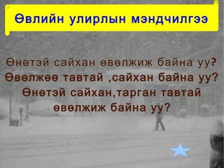 Өвлийн улирлын мэндчилгээ


Өнөтэй сайхан өвөлжиж байна уу ?
Өвөлжөө тавтай ,сайхан байна уу?
  Өнөтэй сайхан,тарган тавтай
       өвөлжиж байна уу?
 