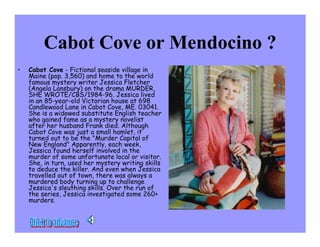 Cabot Cove or Mendocino ?
•   Cabot Cove - Fictional seaside village in
    Maine (pop. 3,560) and home to the world
    famous mystery writer Jessica Fletcher
    (Angela Lansbury) on the drama MURDER,
    SHE WROTE/CBS/1984-96. Jessica lived
    in an 85-year-old Victorian house at 698
    Candlewood Lane in Cabot Cove, ME. 03041.
    She is a widowed substitute English teacher
    who gained fame as a mystery novelist
    after her husband Frank died. Although
    Cabot Cove was just a small hamlet, it
    turned out to be the Murder Capital of
    New England Apparently, each week,
    Jessica found herself involved in the
    murder of some unfortunate local or visitor.
    She, in turn, used her mystery writing skills
    to deduce the killer. And even when Jessica
    travelled out of town, there was always a
    murdered body turning up to challenge
    Jessica's sleuthing skills. Over the run of
    the series, Jessica investigated some 260+
    murders.
 