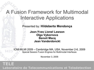 A Fusion Framework for Multimodal
Interactive Applications
Presented by: Hildeberto Mendonça
Jean-Yves Lionel Lawson
Olga Vybornova
Benoit Macq
Jean Vanderdonckt
ICMI-MLMI 2009 – Cambridge MA, USA, November 2-6, 2009
Special Session Fusion Engines for Multimodal Interfaces
November 3, 2009
 