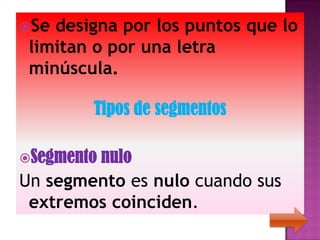 Se designa por los puntos que lo
 limitan o por una letra
 minúscula.

        Tipos de segmentos

Segmento
        nulo
Un segmento es nulo cuando sus
 extremos coinciden.
 