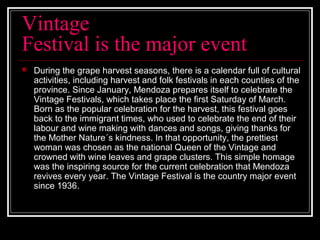 Vintage
Festival is the major event
 During the grape harvest seasons, there is a calendar full of cultural
activities, including harvest and folk festivals in each counties of the
province. Since January, Mendoza prepares itself to celebrate the
Vintage Festivals, which takes place the first Saturday of March.
Born as the popular celebration for the harvest, this festival goes
back to the immigrant times, who used to celebrate the end of their
labour and wine making with dances and songs, giving thanks for
the Mother Nature´s kindness. In that opportunity, the prettiest
woman was chosen as the national Queen of the Vintage and
crowned with wine leaves and grape clusters. This simple homage
was the inspiring source for the current celebration that Mendoza
revives every year. The Vintage Festival is the country major event
since 1936.
 