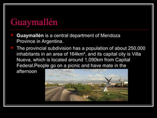 Guaymallén
 Guaymallén is a central department of Mendoza
Province in Argentina.
 The provincial subdivision has a population of about 250,000
inhabitants in an area of 164km², and its capital city is Villa
Nueva, which is located around 1,090km from Capital
Federal.People go on a picnic and have mate in the
afternoon
 