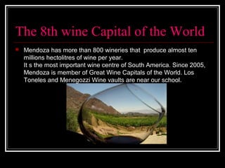The 8th wine Capital of the World
 Mendoza has more than 800 wineries that produce almost ten
millions hectolitres of wine per year.
It s the most important wine centre of South America. Since 2005,
Mendoza is member of Great Wine Capitals of the World. Los
Toneles and Menegozzi Wine vaults are near our school.
 