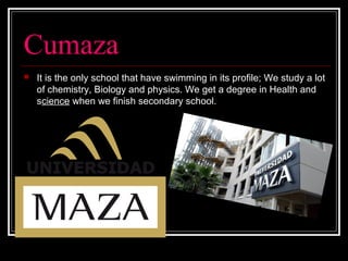 Cumaza
 It is the only school that have swimming in its profile; We study a lot
of chemistry, Biology and physics. We get a degree in Health and
science when we finish secondary school.
 
