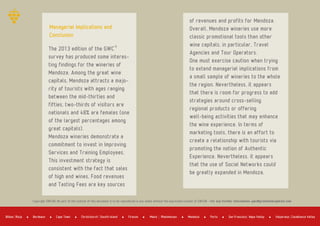 The 2013 edition of the GWC
survey has produced some interes­
ting findings for the wineries of
Mendoza. Among the great wine
capitals, Mendoza attracts a majo­
rity of tourists with ages ranging
between the mid­thirties and
fifties, two­thirds of visitors are
nationals and 48% are females (one
of the largest percentages among
great capitals).
Mendoza wineries demonstrate a
commitment to invest in Improving
Services and Training Employees.
This investment strategy is
consistent with the fact that sales
of high end wines, Food revenues
and Tasting Fees are key sources
of revenues and profits for Mendoza.
Overall, Mendoza wineries use more
classic promotional tools than other
wine capitals, in particular, Travel
Agencies and Tour Operators.
One must exercise caution when trying
to extend managerial implications from
a small sample of wineries to the whole
the region. Nevertheless, it appears
that there is room for progress to add
strategies around cross­selling
regional products or offering
well­being activities that may enhance
the wine experience. In terms of
marketing tools, there is an effort to
create a relationship with tourists via
promoting the notion of Authentic
Experience. Nevertheless, it appears
that the use of Social Networks could
be greatly expanded in Mendoza.
Managerial Implications and
Conclusion
Copyright GWCGN. No part of the content of this document is to be reproduced in any media without the expressed consent of GWCGN ­ For any further information: gwc@greatwinecapitals.com
Bordeaux Cape Town Firenze Mendoza PortoBilbao Rioja Christchurch Sousth Island Mainz Rheinhessen San Francisco Napa Valley Valparaiso Casablanca Valley
 