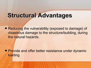 SSttrruuccttuurraall AAddvvaannttaaggeess 
• Reducing the vulnerability (exposed to damage) of 
disastrous damage to the structure/building, during 
the natural hazards. 
• Provide and offer better resistance under dynamic 
loading 
 
