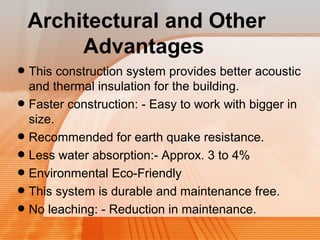 Architectural and Other 
Advantages 
• This construction system provides better acoustic 
and thermal insulation for the building. 
• Faster construction: - Easy to work with bigger in 
size. 
• Recommended for earth quake resistance. 
• Less water absorption:- Approx. 3 to 4% 
• Environmental Eco-Friendly 
• This system is durable and maintenance free. 
• No leaching: - Reduction in maintenance. 
 