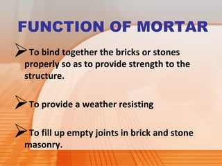 FUNCTION OF MORTAR 
To bind together the bricks or stones 
properly so as to provide strength to the 
structure. 
To provide a weather resisting 
To fill up empty joints in brick and stone 
masonry. 
 