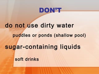 DON’T 
do not use dirty water 
puddles or ponds (shallow pool) 
sugar-containing liquids 
soft drinks 
 