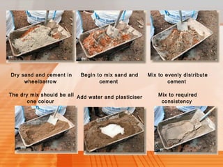 Dry sand and cement in 
wheelbarrow 
Begin to mix sand and 
cement 
Mix to evenly distribute 
cement 
The dry mix should be all 
one colour 
Add water and plasticiser Mix to required 
consistency 
 