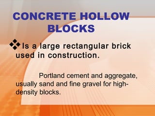 CONCRETE HOLLOW 
BLOCKS 
Is a large rectangular brick 
used in construction. 
Portland cement and aggregate, 
usually sand and fine gravel for high-density 
blocks. 
 