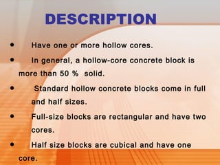 DESCRIPTION 
• Have one or more hollow cores. 
• In general, a hollow-core concrete block is 
more than 50 % solid. 
• Standard hollow concrete blocks come in full 
and half sizes. 
• Full-size blocks are rectangular and have two 
cores. 
• Half size blocks are cubical and have one 
core. 
 