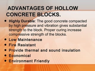 AADDVVAANNTTAAGGEESS OOFF HHOOLLLLOOWW 
CCOONNCCRREETTEE BBLLOOCCKKSS.. 
• Highly Durable: The good concrete compacted 
by high pressure and vibration gives substantial 
strength to the block. Proper curing increase 
compressive strength of the blocks. 
• Low Maintenance 
• Fire Resistant 
• Provide thermal and sound insulation 
• Economical 
• Environment Friendly 
 