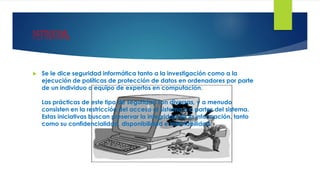 DEFINICION:
 Se le dice seguridad informática tanto a la investigación como a la
ejecución de políticas de protección de datos en ordenadores por parte
de un individuo o equipo de expertos en computación.
Las prácticas de este tipo de seguridad son diversas, y a menudo
consisten en la restricción del acceso al sistema o a partes del sistema.
Estas iniciativas buscan preservar la integridad de la información, tanto
como su confidencialidad, disponibilidad e irrefutabilidad.
 