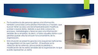 IMPORTANCIA:
 Por la existencia de personas ajenas a la información,
también conocidas como piratas informáticos o hackers, que
buscan tener acceso a la red empresarial para modificar,
sustraer o borrar datos. Debido a que éste conoce los
procesos, metodologías y tiene acceso a la información
sensible de su empresa, es decir, a todos aquellos datos cuya
pérdida puede afectar el buen funcionamiento de la
organización.
 Esta situación se presenta gracias a los esquemas ineficientes
de seguridad con los que cuentan . El resultado es la
violación de los sistemas, provocando la pérdida o
modificación de los datos sensibles de la organización, lo que
puede representar un daño
 