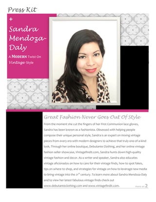 Press Kit
	
  


       +	
  
       Sandra
       Mendoza-
       Daly
       A	
  Modern	
  Twist	
  On	
  
       Vintage	
  	
  Style	
  




                                         Great Fashion Never Goes Out Of Style
                                         From	
  the	
  moment	
  she	
  cut	
  the	
  fingers	
  of	
  her	
  First	
  Communion	
  lace	
  gloves,	
  
                                         Sandra	
  has	
  been	
  known	
  as	
  a	
  fashionista.	
  Obsessed	
  with	
  helping	
  people	
  

          Fusce mollis tempus            compose	
  their	
  unique	
  personal	
  style,	
  Sandra	
  is	
  an	
  expert	
  on	
  mixing	
  vintage	
  
          felis.                         pieces	
  from	
  every	
  era	
  with	
  modern	
  designers	
  to	
  achieve	
  that	
  truly	
  one-­‐of-­‐a-­‐kind	
  
                                         look.	
  Through	
  her	
  online	
  boutique,	
  Debutante	
  Clothing,	
  and	
  her	
  online	
  vintage	
  
                                         fashion	
  seller	
  showcase,	
  Vintagefindit.com,	
  Sandra	
  hunts	
  down	
  high-­‐quality	
  
                                         vintage	
  fashion	
  and	
  decor.	
  As	
  a	
  writer	
  and	
  speaker,	
  Sandra	
  also	
  educates	
  
                                         vintage	
  aficionados	
  on	
  how	
  to	
  care	
  for	
  their	
  vintage	
  finds,	
  how	
  to	
  spot	
  fakes,	
  
                                         tips	
  on	
  where	
  to	
  shop,	
  and	
  strategies	
  for	
  vintage	
  on	
  how	
  to	
  leverage	
  new	
  media	
  
                                         to	
  bring	
  vintage	
  into	
  the	
  21st	
  century.	
  To	
  learn	
  more	
  about	
  Sandra	
  Mendoza-­‐Daly	
  
               	
  -­‐	
  aliquam.	
  
                                         and	
  to	
  view	
  her	
  latest	
  fabulous	
  vintage	
  finds	
  check	
  out	
  
                                         www.debutanteclothing.com	
  and	
  www.vintagefindit.com.	
  	
                                               more	
  on	
     2	
  
	
  
	
  
 