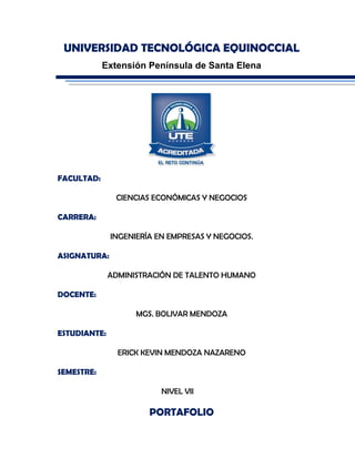 UNIVERSIDAD TECNOLÓGICA EQUINOCCIAL
Extensión Península de Santa Elena
FACULTAD:
CIENCIAS ECONÓMICAS Y NEGOCIOS
CARRERA:
INGENIERÍA EN EMPRESAS Y NEGOCIOS.
ASIGNATURA:
ADMINISTRACIÓN DE TALENTO HUMANO
DOCENTE:
MGS. BOLIVAR MENDOZA
ESTUDIANTE:
ERICK KEVIN MENDOZA NAZARENO
SEMESTRE:
NIVEL VII
PORTAFOLIO
 