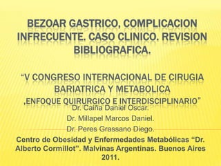 BEZOAR GASTRICO, COMPLICACION INFRECUENTE. CASO CLINICO. REVISION BIBLIOGRAFICA.“V CONGRESO INTERNACIONAL DE CIRUGIA BARIATRICA y METABOLICA ,ENFOQUE QUIRURGICO e INTERDISCIPLINARIO” Dr. Caiña Daniel Oscar. Dr. Millapel Marcos Daniel. Dr. Peres Grassano Diego. Centro de Obesidad y Enfermedades Metabólicas “Dr. Alberto Cormillot”. Malvinas Argentinas. Buenos Aires 2011. 