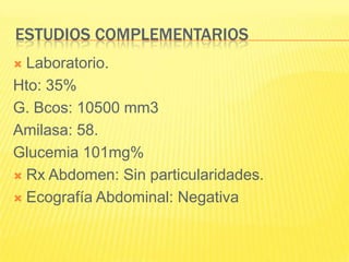 Estudios complementariosLaboratorio.Hto: 35%G. Bcos: 10500 mm3Amilasa: 58.Glucemia 101mg% Rx Abdomen: Sin particularidades.Ecografía Abdominal: Negativa