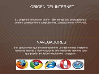 ORIGEN DEL INTERNET
Su origen se remonta en el año 1969, en ese año se establece la
primera conexión entre computadoras, conocida como ARPANET.
NAVEGADORES
Son aplicaciones que sirven mediante el uso del internet, interpreta
mediante enlaces o hipervínculos la información de archivos para
que puedan ser leídos mediante el navegador.
 