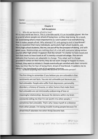 It's a crazy world we live in. This is a terrible world. It's an incredible planet. We live
in a world where people are afraid of losing love, so they stop loving. As a result,
we avoid doing what is most important to us. Love's power is so overwhelming
that it makes people afraid. Why attempt if it's only going to end in heartbreak?
This is a question that many individuals, particularly high school students, ask.
Many high school students, like me, are put off by the prospect of dating, and with
good cause. Relationships are nothing short of a risk with everyone taking various
courses after high school. It appears that the remark "it is better to have loved and
lost than never to have loved at all" is merely a stupid old adage. This remark
indicates that humans are adaptable to change. They adapt well to change
provided it comes on their terms; they do not want change to happen to them;
instead, they want to initiate it. People eventually get satisfied with their romantic
lives, but then flee for fear of losing them; dread of heartbreak. It saddens me to
admit it, but heartbreak is one of my greatest concerns.
The first thing to remember if you believe you are unlovable is that
sentiments are not facts. You are not unlovable just because you
feel unlovable. People who suffer from depression, personality
disorders, a history of trauma, or other factors that make them
feel unlovable are not intrinsically undeserving of love or
meaningful relationships. Because the demons within my brain
constantly telling me that I'm not worth it to other people, I
sometimes feel unlovable. That's why I keep myself at a distance
from other people. I'm having trouble trusting people because I'm
afraid they'll abandon me when things become bad.
 