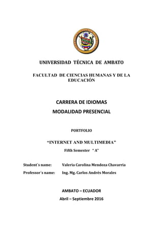 UNIVERSIDAD TÉCNICA DE AMBATO
FACULTAD DE CIENCIAS HUMANAS Y DE LA
EDUCACIÓN
CARRERA DE IDIOMAS
MODALIDAD PRESENCIAL
PORTFOLIO
“INTERNET AND MULTIMEDIA”
Fifth Semester “ A”
Student´s name: Valeria Carolina Mendoza Chavarria
Professor´s name: Ing. Mg. Carlos Andrés Morales
AMBATO – ECUADOR
Abril – Septiembre 2016
 