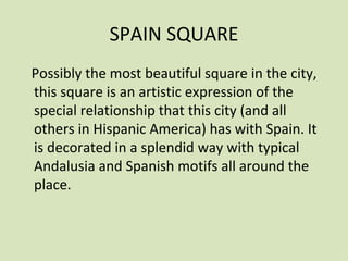 SPAIN SQUARE
Possibly the most beautiful square in the city,
this square is an artistic expression of the
special relationship that this city (and all
others in Hispanic America) has with Spain. It
is decorated in a splendid way with typical
Andalusia and Spanish motifs all around the
place.
 