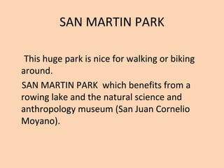 SAN MARTIN PARK

 This huge park is nice for walking or biking
around.
SAN MARTIN PARK which benefits from a
rowing lake and the natural science and
anthropology museum (San Juan Cornelio
Moyano).
 