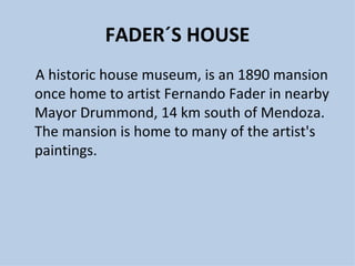 FADER´S HOUSE
A historic house museum, is an 1890 mansion
once home to artist Fernando Fader in nearby
Mayor Drummond, 14 km south of Mendoza.
The mansion is home to many of the artist's
paintings.
 