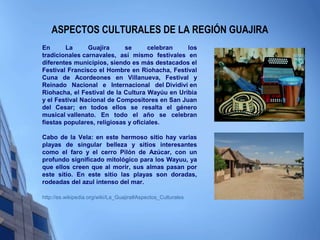 ASPECTOS CULTURALES DE LA REGIÓN GUAJIRA
En La Guajira se celebran los
tradicionales carnavales, así mismo festivales en
diferentes municipios, siendo es más destacados el
Festival Francisco el Hombre en Riohacha, Festival
Cuna de Acordeones en Villanueva, Festival y
Reinado Nacional e Internacional del Dividivi en
Riohacha, el Festival de la Cultura Wayúu en Uribia
y el Festival Nacional de Compositores en San Juan
del Cesar; en todos ellos se resalta el género
musical vallenato. En todo el año se celebran
fiestas populares, religiosas y oficiales.
Cabo de la Vela: en este hermoso sitio hay varias
playas de singular belleza y sitios interesantes
como el faro y el cerro Pilón de Azúcar, con un
profundo significado mitológico para los Wayuu, ya
que ellos creen que al morir, sus almas pasan por
este sitio. En este sitio las playas son doradas,
rodeadas del azul intenso del mar.
http://es.wikipedia.org/wiki/La_Guajira#Aspectos_Culturales
 