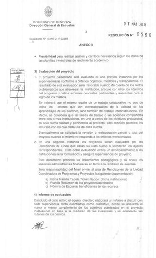 DIrecci6r, &mom',
cis Esahelcz
GOBIERNO DE MENDOZA
DirecciOn General de Escuelas 07 MAR 2018
3
RESOLUCION N° 9 5 6 6
Expediente N° 17216-D-17-02369
///
ANEXO II
• Flexibilidad para realizar ajustes y cambios necesarios, segUn los datos de
las planillas trimestrales de rendimiento academic°.
3) EvaluaciOn del proyecto
1- El proyecto presentado sera evaluado en una primera instancia por los
supervisores/as conforme a criterios objetivos, medibles y transparentes. El
resultado de esta evaluaciOn sera favorable cuando de cuenta de los nudos
problematicos que atraviesan la instituciOn, articule con ellos los objetivos
del programa y defina acciones concretas, pertinentes y relevantes para el
logro de los mismos.
Se valorara que el mismo resulte de un trabajo colaborativo no solo de
todos los actores que son corresponsables de la calidad de los
aprendizajes de los alumnos, sino tambien del trabajo interinstitucional. En
efecto, se considera que las lineas de trabajo o las acciones compartidas
entre dos o mas instituciones, en uno o varios de los objetivos propuestos,
no solo suma calidad y pertinencia al proyecto, sino tambien potencia los
recursos con los que cada una de ellas cuenta.
Eventualmente se solicitard la revision o reelaboraciOn parcial o total del
proyecto cuando el mismo no responda a los criterios mencionados.
2- En una segunda instancia los proyectos seran evaluados por las
Direcciones de Linea que daran su visto bueno o solicitaran los ajustes
correspondientes. Esta doble evaluaciOn ofrece un acompanamiento a las
instituciones en la formulaciOn y asegura la pertinencia del proyecto.
Este documento propone los lineamientos pedagOgicos y su anexo los
aspectos administrativos financieros en torno a la rendiciOn de cuentas.
Sera responsabilidad del Nivel enviar al area de Rendiciones de la Unidad
Coordinadora de Programas y Proyectos la siguiente documentaciOn:
a) Ficha Tramite Tarjeta Ticket NaciOn. (Ficha institucional)
b) Planilla Resumen de los proyectos aprobados
c) NOmina de Escuelas beneficiarias de los recursos
4) Informe de evaluaciOn
Concluido el ciclo lectivo el equipo directivo elaborara un informe a discutir con
cada supervisor/a, tanto cuantitativo como cualitativo, donde se analizara el
mayor o menor cumplimiento de los objetivos planteados en el proyecto
institucional en base a la medic& de las evidencias y se analizaran las
razones de los desvios.
 