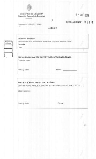 GOBIERNO DE MENDOZA
DirecciOn General de Escuelas 0 7 MAR 2016
4
RESOLUCION N° 0 6 6v
Expediente N° 17216-D-17-02369
///
ANEXO II
Titulo del proyecto:
(DenominaciOn de la propuesta, en el marco del Programa "Mendoza Educa').
Escuela:
CUE:
PRE APROBACION DEL SUPERVISOR/ SECCIONAL/ZONAL:
Observaciones:
Firma y Sello Fecha:
APROBACION DEL DIRECTOR DE LINEA:
MONTO TOTAL APROBADO PARA EL DESARROLLO DEL PROYECTO:
Observaciones:
Firma y Sello Fecha:
 