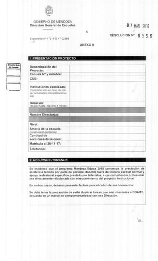 GOBIERNO DE MENDOZA
DirecciOn General de Escuelas
Expediente N° 17216-D-17-02369
///
6
7 MAR 2018
RESOLUCION N° 0 5 6 6
ANEXO II
1-PRESENTACION PROYECTO
DenominaciOn del
Proyecto:
Escuela N° y nombre:
CUE:
Instituciones asociadas:
(completer solo en caso de pre-
ver actividades interinstituciona-
les)
Duracion:
(desde/ haste meximo 8 meses)
Nombre Director(a):
Nivel:
Ambito de la escuela
(rural/urbano/periferico):
Cantidad de
secciones/divisiones:
Matricula al 30-11-17:
Telefono/s:
2. RECURSOS HUMANOS
Se establece que el programa Mendoza Educa 2018 contempla la prestaci6n de
asistencia tecnica por parte de personal docente fuera del horario escolar normal y
apoyo profesional especifico prestado por talleristas, cuya competencia profesional
sea directamente relacionada con el requerimiento del proyecto institucional.
En ambos casos, deberan presentar factura para el cobro de sus honorarios.
Se debe tener la precauci6n de evitar duplicar tareas que son inherentes a DOAITE,
actuando en un marco de complementariedad con esa Direcci6n.
 