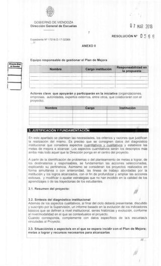 GOBIERNO DE MENDOZA
DirecciOn General de Escuelas G 7 MAR 2018
Expediente N° 17216-D-17-02369
///
7
ANEXO II
RESOLUCION N° 0 5 6 6
Equipo responsable de gestionar el Plan de Mejora
Nombre Cargo instituciem
Responsabilidad en
Ia propuesta
Actores clave que apoyaràn y participarin en Ia iniciativa (organizaciones,
empresas, autoridades, expertos externos, entre otros, que colaboraran con el
proyecto).
Nombre Cargo InstituciOn
3. JUSTIFICACION Y FUNDAMENTACION
En este apartado se plantean las necesidades, los criterios y razones que justifican
la realizaciOn del mismo. Es preciso que se consignen datos del diagnOstico
institucional que considera aspectos cuantitativos y cualitativos y establece las
metas de mejora a alcanzar. Los aspectos cuantitativos seran los descriptos mas
arriba mas todo aquel que la DirecciOn ponga en el centro del proyecto.
A partir de la identificaciOn de problemas o del planteamiento de metas a lograr, de
los destinatarios y responsables, se fundamentan las acciones seleccionadas,
explicando su pertinencia. Asimismo se consideran los proyectos realizados en
forma simultanea o con anterioridad, las lineas de trabajo abordadas por Ia
instituciOn y los logros alcanzados, con el fin de profundizar y ampliar las acciones
exitosas, y modificar o ajustar estrategias que no han incidido en la calidad de los
aprendizajes o de las trayectorias de los estudiantes.
3.1. Resumen del proyecto:
3.2. SIntesis del diagnOstico institucional
Ademas de los aspectos cualitativos, al final del ciclo deberd presentarse, discutido
y suscripto por la Supervision, un informe basado en la evolución de los indicadores
basicos que se definen a nivel institucional, series histOricas y evoluciOn, conforme
al nivel/modalidad en el que se contextualice el proyecto.
Cuando corresponda, complemente con datos especificos de la/s escuelas/s
vinculadas al Proyecto.
3.3. SituaciOn/es o aspecto/s en el que se espera incidir con el Plan de Mejora;
metas a lograr y recursos necesarios para alcanzarlas
 