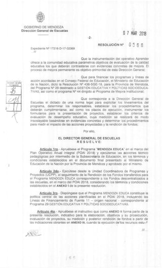 OirecdOn Ganerral
Escue
GOBIERNO DE MENDOZA
DirecciOn General de Escuelas
Expediente N° 17216-D-17-02369
///
-2-
0 7 HO 2018
RESOLUCION N° 0 5 6
Que Ia instrumentaciOn del operativo Aprender
ofrece a la comunidad educativa parametros objetivos de evaluaciOn de la calidad
educativa los que deberan contrastarse con evidencias concretas de mejora. El
proceso de mejora permanente es objetivo primordial de esta DirecciOn General;
Que para financiar los programas y lineas de
acciOn acordadas en el Consejo Federal de EducaciOn, el Ministerio de EducaciOn
de la NaciOn, dictO la ResoluciOn N° 436-SGE-18, para la Provincia de Mendoza,
del Programa N° 29 destinado a GESTION EDUCATIVA Y POLITICAS SOCIOEDUCA-
TIVAS, asI como el programa N° 44 dirigido al Programa de Mejora Institucional;
Que corresponde a la DirecciOn General de
Escuelas el dictado de una norma legal para explicitar los lineamientos del
programa, determinar los responsables, establecer los procedimientos que
deberan cumplimentarse, asI como los plazos de ejecuciOn, instrumentar los
formularios para la presentaciOn de proyectos, establecer los criterios de
evaluaciOn de desempeno educativo, cuya medic& se realizara de modo
insoslayable basandose en evidencias concretas y determinar los procedimientos
para medir el impacto de las acciones proyectadas y la rendiciOn de fondos;
Por ello,
EL DIRECTOR GENERAL DE ESCUELAS
RESUELVE:
Articulo lro.- Apruêbese el Programa "MENDOZA EDUCA " en el marco del
Plan Operativo Anual Integral (POAI 2018) y ejeciitense las .acciones tecnico
pedagOgicas por intermedio de Ia Subsecretaria de EducaciOn, en los terminos y
condiciones establecidos en el documento final presentado al Ministerio de
EducaciOn de la NaciOn por la Provincia de Mendoza y aprobado por el mismo.
Articulo 2do.- Ejectlitese desde la Unidad Coordinadora de Programas y
Proyectos (UCPP), el seguimiento de la RendiciOn de los Fondos transferidos para
el Programa MENDOZA EDUCA correspondiente a los Fondos descentralizados a
las escuelas, en el marco del POAI 2018, considerando los terminos y condiciones
establecidos en el ANEXO I de la presente resoluciOn.
Articulo 3ro.- DispOngase que el Programa MENDOZA EDUCA constituye Ia
politica central de las acciones planificadas en el POAI 2018, incluyendo las
LIneas de Financiamiento de Fuente 11 – origen nacional - correspondiente al
Programa 29 GESTION EDUCATIVA Y POLITICAS SOCIOEDUCATIVAS.
Articulo 4to.- Apruebese el instructivo que como ANEXO II forma parte de la
presente resolución, indicativo para la elaboraciOn, objetivos y su prosecuciOn,
evaluaciOn de proyectos, su medic& y posterior rendiciOn de , fondos a partir de
las indicaciones obrantes en ANEXO III, cuando la ejecuciOn delos recursos estu-P
///
 