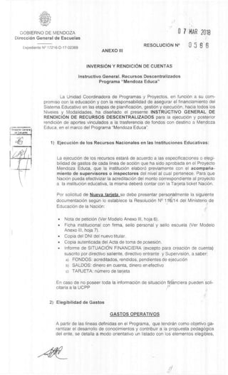 T mrsccon Gore's'
cle Eau*lee
4
-6
GOBIERNO DE MENDOZA
DirecciOn General de Escuelas
Expediente N° 17216-D-17-02369
ANEXO III
0 7 MAR 2018
RESOLUCION N° 1 5 6 6
INVERSION Y RENDICION DE CUENTAS
Instructivo General. Recursos Descentralizados
Programa "Mendoza Educa"
La Unidad Coordinadora de Programas y Proyectos, en funciOn a su corn-
promiso con la educaciOn y con la responsabilidad de asegurar el financiamiento del
Sistema Educativo en las etapas de planificaciOn, gestiOn y ejecuciOn, hacia todos los
Niveles y Modalidades, ha disenado el presente INSTRUCTIVO GENERAL DE
RENDICION DE RECURSOS DESCENTRALIZADOS para la ejecución y posterior
rendiciOn de aportes vinculados a la trasferencia de fondos con destino a Mendoza
Educa, en el marco del Programa "Mendoza Educa".
1) EjecuciOn de los Recursos Nacionales en las Instituciones Educativas:
La ejecuciOn de los recursos estara de acuerdo a las especificaciones o elegi-
bilidad de gastos de cada linea de acciOn que ha sido aprobada en el Proyecto
Mendoza Educa, que la instituciOn elaborO previamente con el acompana-
miento de supervisores o inspectores del nivel al cual pertenece. Para que
NaciOn pueda efectivizar la acreditaciOn del monto correspondiente al proyecto
a la instituciOn educativa, la misma debera contar con la Tarjeta ticket Nación.
Por solicitud de Nueva tarjeta se debe presentar personàlmente la siguiente
documentaciOn segUn lo establece la ResoluciOn N° 11'6/14 del Ministerio de
EducaciOn de la NaciOn:
• Nota de peticiOn (Ver Modelo Anexo III, hoja 6).
• Ficha institucional con firma, sello personal y sello escuela (Ver Modelo
Anexo III, hoja 7).
• Copia del DNI del nuevo titular.
• Copia autenticada del Acta de toma de posesiOn.
• Informe de SITUACION FINANCIERA (excepto para creaciOn de cuenta)
suscrito por directivo saliente, directivo entrante y Supervision, a saber:
a) FONDOS: acreditados, rendidos, pendientes de ejecución
b) SALDOS: dinero en cuenta, dinero en efectivo
c) TARJETA: nUmero de tarjeta
En caso de no poseer toda la informaciOn de situaciOn firranciera pueden soli-
citarla a la UCPP ,ri.
2) Elegibilidad de Gastos
GASTOS OPERATIVOS
A partir de las lineas definidas en el Programa, que tendran como objetivo ga-
rantizar el desarrollo de conocimientos y contribuir a la propuesta pedag6gica
del ente, se detalla a modo orientativo un listado con los elementos elegibles,
 