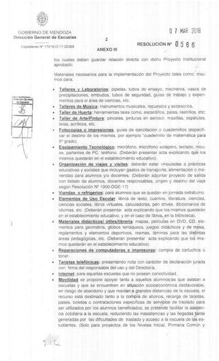 GOBIERNO DE MENDOZA 0 7 MAR 2018
DirecciOn General de Escuelas
2
Expediente N° 17216-D-17-02369
ANEXO III
RESOLUCION N° 0 5 6 6
los cuales deben guardar relaciOn directa con dicho Proyecto Institucional
aprobado.
Materiales necesarios para la implementaciOn del Proyecto tales como: insu-
mos para:
• Talleres v Laboratorios: pipetas, tubos de ensayo, mecheros, vasos de
precipitaciones, embudos, tubos de seguridad, guias de trabajo y experi-
mentos para el area de ciencias, etc.
• Talleres de MUsica: instrumentos musicales, repuestos y accesorios,
• Taller de Huerta: herramientas tales como, escardillos, palas, rastrillos, etc;
• Taller de Arte/Pintura: pinceles, pinturas en aerosol, masillas, espatulas,
telas, acrilicos, etc.
• Fotocopias o impresiones, guias de ejercitaciOn o cuadernillos (especifi-
car el destino de los mismos, por ejemplo "cuadernillo de matematica para
5° grado).
• Equipamiento Tecnol gqico: micrOfono, micrOfono solapero, teclado, mou-
se, parlantes de PC, telefono. (Deberan presentar acta explicando que los
mismos quedaran en el establecimiento educativo).
• OrganizaciOn de viajes y visitas: deberan estar vinculadas a practicas
educativas y sociales que incluyan gastos de transporte,alimentaciOn o me-
riendas para alumnos y/o docentes. (Deberan adjuntar proyecto de salida
con listado de alumnos, docentes responsables, origen y destino del viaje
segiin ResoluciOn N° 1000-DGE-17)
• Viandas o refriqerios: para alumnos que se quedan en jornada extraturno.
• Elementos de Uso Escolar: libros de texto, cuentos, literatura, ciencias,
ciencias sociales, libros virtuales, calculadoras, pen drives, diccionarios de
idiomas, etc. (Deberan presentar acta explicando que los mismos quedaran
en el establecimiento educativo, y en el caso de libros, , en la biblioteca).
• Materiales didActicos/ Otiles/libreria: mapas, peliculas en DVD, CD, ele-
mentos para geometria, globos terraqueos, juegos diclacticos y de mesa,
reglamentos y elementos deportivos, resmas, laminas para las disiirrtas
areas pedagOgicas, etc. (Deberan presentar acta explicando que los mis-
mos quedaran en el establecimiento educativo).
• Reparaciones de computadoras e impresoras: compra de cartuchos o
toner.
• Tarjetas telefOnicas: presentando nota con caracter de declaraciOn jurada
con firma del responsable del use y del Director/a.
• Internet: para aquellas escuelas que no posean conectividad.
• Movilidad se propone apoyar tanto a aquellos alumnos/as que asistan a
escuelas y que se encuentren en sityaciOn socioeconOrnica desfavorable,
en riesgo de abandono y que residarica grandes distancias de la escuela, el
recurso esta destinado tanto a la coMpra de abonos,, recarga de tarjetas,
pases, boletos o contrataciones especificas de seryiCios de traslado para
ser utilizados por los alumnos beneficiados, se pretehde facilitar la asisten-
cia cotidiana a la escuela, reduciendo las inasistencias y las Ilegadaslarde
generadas por las dificultades de traslado y acceso a la escuela de 1ps es-
tudiantes. (Solo para proyectos de los Niveles Inicial, Primaria ComUn y
 