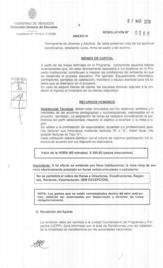 0 7 MAR 2018GOBIERNO DE MENDOZA
DirecciOn General de Escuelas
3
Exped iente N° 17216-D-17-02369
ANEXO III
RESOLUCION N°
6 6
Permanente de JOvenes y Adultos). Se debe presentar nota de los alumnos
beneficiarios, detallando curso, firma de padre y del alumno.
BIENES DE CAPITAL
A partir de las lineas definidas en el Programa, comprende aquellos bienes
inventariables que, sin estar directamente asociados a los objetivos en el Pro-
yecto Institucional, contribuyen a mejorar las condiciones del ambiente en que
se desarrolla el proceso educativo. Por ejemplo, Equipamiento informatico,
ventiladores, pantallas de calefacciOn, mobiliario y equipo esencial para los ta-
Ileres que se diseharon en el proyecto.
En caso de adquirir bienes de capital, las escuelas deberdn adjuntar a la ren-
diciOn el ingreso al Inventario de los bienes adquiridos
RECURSOS HUMANOS
Asistencias Tecnicas: deben estar vinculados con los objetivos, sentidos y fi-
nalidades de las acciones pedagOgicas y socioeducativas, expresadas en el
proyecto aprobado. La asignaciOn de horas se realizara considerando la per-
tinencia del perfil seleccionado respecto al objetivo a alcanzar o la meta a lo-
grar.
Se refiere a la contrataciOn de especialistas, docentes y/o profesionales quie-
nes facturan sus honorarios mediante facturas "B" o -"C", ticket fiscal. (No
aceptar facturas de Tipo "A")
Cada instituciOn debera distribuir con el criterio de maxima optimizacidn los re-
cursos de acuerdo con los dispositivos elaborados.
Valor de Ia HORA (60 minutos) $ 300,00 (pesos trescientos).
Importante: A tal efecto se entiende por Flora Institucional, Ia hora reloj de ser-
vicio efectivamente prestado en horas extracurriculares o extraturno.
No se permitirà el cobro de Horas a Directores, Vicedirectores, Regen-
tes, Rectores, Vicerrectores. (SIN EXCEPCION).
NOTA: Los gastos que no esten contemplados dentro de' este instruc-
tivo, deberan ser autorizados por Supervision y Director de Linea
obligatoriamente.
3) RendiciOn del Aporte
La rendiciOn debe ser remitida a la Unidad Coordinadora de Programas y Pro-
yectos (UCPP). Sera informado por el area de Rendiciones una vez estableci-
da la modalidad de transferencia por las autoridades nacionales.
 