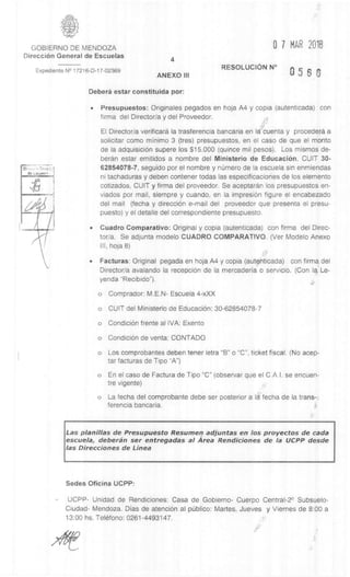 GOBIERNO DE MENDOZA 0 7 MAR 2018
DirecciOn General de Escuelas
4
Expediente N° 17216-D-17-02369
ANEXO III
RESOLUCION N°
5 S
Deberâ estar constituida por:
• Presupuestos: Originales pegados en hoja A4 y copia (autenticada) con
firma del Director/a y del Proveedor.
El Director/a verificard la trasferencia bancaria en Id cuenta y procedera a
solicitar como minim° 3 (tres) presupuestos, en el caso de que el monto
de la adquisiciOn supere los $15.000 (quince mil pesos). Los mismos de-
beran estar emitidos a nombre del Ministerio de EducaciOn, CUIT 30-
62854078-7, seguido por el nombre y nümero de la escuela sin enmiendas
ni tachaduras y deben contener todas las especificaciones de los elemento
cotizados, CUIT y firma del proveedor. Se aceptaran los presupuestos en-
viados por mail, siempre y cuando, en la impresiOn figure el encabezado
del mail (fecha y direcciOn e-mail del proveedor que presenta el presu-
puesto) y el detalle del correspondiente presupuesto.
• Cuadro Comparativo: Original y copia (autenticada) con firma del Direc-
tor/a. Se adjunta modelo CUADRO COMPARATIVO. (Ver Modelo Anexo
III, hoja 8)
• Facturas: Original pegada en hoja A4 y copia (autenticada) con firma del
Director/a avalando la recepci6n de la mercaderia o servicio. (Con la, Le-
yenda "Recibido").
o Comprador: M.E.N- Escuela 4-xXX
o CUIT del Ministerio de EducaciOn: 30-62854078-7
o CondiciOn frente al IVA: Exento
o CondiciOn de yenta: CONTADO
o Los comprobantes deben tener letra "B" o "C", ticket fiscal. (No acep-
tar facturas de Tipo "A")
o En el caso de Factura de Tipo "C" (observar que el C.A.I. se encuen-
tre vigente)
o La fecha del comprobante debe ser posterior a la fecha de la trans-:
ferencia bancaria.
Las planillas de Presupuesto Resumen adjuntas en los proyectos de cada
escuela, deberan ser entregadas al Area Rendiciones de la UCPP desde
las Direcciones de Linea
Sedes Oficina UCPP:
- UCPP- Unidad de Rendiciones: Casa de Gobierno- Cuerpo Central-2° Subsuelo-
Ciudad- Mendoza. Dias de atenci6n al piblico: Martes, Jueves y Viernes de 8:00 a
13:00 hs. Telefono: 0261-4493147.
 
