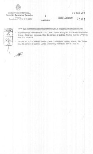 GOBIERNO DE MENDOZA 0 7 MAR 2018
DirecciOn General de Escuelas
5
Expediente N° 17216-D-17-02369
ANEXO III
RESOLUCION N° n
u 5 6 S
t 11'mi:can Genarel
as Epic/J:51es
Mails: dge-ucppmendozaeduca@mendoza.gov.ar; ucpprendiciones@gmail.com
SubdelegaciOn Administrativa DGE: Calle Coronel Rodriguez N° 490 esquina Rufino
Ortega– Malargue- Mendoza. Dias de atenciOn al pUblico: Martes, Jueves y Viernes
de 9:00 a 12:00 hs
- Escuela N° 1-270 "Rodolfo Iselin": Calle Comandante Sala& y Alsina, San Rafael.
Dias de atenciOn al p6blico: Lunes, Miercoles y Viernes de 9:00 a 12:00 hs
 