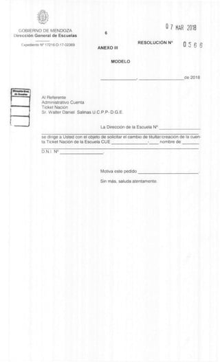 6
ANEXO Ill
MODELO
GOBIERNO DE MENDOZA
DirecciOn General de Escuelas
Expediente N° 17216-D-17-02369
0 7 MAR 2018
RESOLUCION N° 0 5 6 6
de 2018
Al Referente
Administrativo Cuenta
Ticket NaciOn
Sr. Walter Daniel Salinas U.C.P.P- D.G.E.
La DirecciOn de la Escuela N°
se dirige a Usted con el objeto de solicitar el cambio de titultaricreaciOn de la cuen-
ta Ticket NaciOn de la Escuela CUE nombre de
D.N.I. N°
Motiva este pedido
Sin mas, saluda atentamente.
 