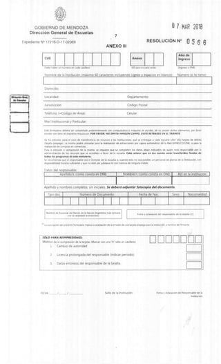 0 7 MAR 2018GOBIERNO DE MENDOZA
DirecciOn General de Escuelas
Expediente N° 17216-D-17-02369
7
ANEXO III
RESOLUCION N° 0 5 6 6
CUE
Debe haber un numero en cada casillero
Anexo
(00 para escuela cede)
Arno de
Ingreso
(Ingreso a PMI)
Nombre de la InstituciOn (maxim° 60 caracteres incluyendo signos y espacios en blanco): NUmero (si lo tiene):
Domicilio:
Localidad: Departamento:
Jurisdiccidn: COdigo Postal:
Telefono (+Cdcligo de Area): Celular:
Mail Institucional y Particular:
Este formulario deberd ser completado preferentemente con computadora o mdquma de escribir, de no poseer dichos elementos, por favor
escribir con tetra de imprenta maytiscula. POR FAVOR, NO OMITA NINGUN CAMPO. EVITE RETRASOS EN EL TRAMITE.
Se ha previsto, para el caso de transferencia de recursos a las instituciones, que se entregue a cada escuela UNA (01) tarjeta de debit°
(tarjeta prepaga). La misma podra utilizarse para la realizaciOn de extracciones por cajero automatic° de la Red BANELCO/LINK, o para la
realizaciOn de compras en comercios.
Para la emisi6n o reimpresiOn de la misma, se requiere que se completen los datos abajo indicados de quien sera responsable por la
administraciOn de los recursos que se acrediten a favor de la escuela Cabe aclarar que en esa cuenta seran transferidos fondos de
todos los programas de este ministerio.
Se recomienda que el responsable sea el Director de la escuela o, cuando esto no sea posible, un personal de planta de la instituciOn, con
disponibilidad horana suficiente y que no este por jubilarse ni con licencia de ninguna indole
Datos del responsable:
Apellido/s (como consta en DNI) Nombre/s (como consta en DNI) Rol en la instituciOn
Apellido y nombres completos, sin iniciales. Se debera adjuntar fotocopia del documento.
Tipo doc. NOmero de Documento Fecha de Nac. Sexo Nacionalidad
Nombre de Sucursal del Bando de la NaciOn Argentina ma's cercana
(no se aceptara la direcciOn)
Firma y aclaraciOn del responsable de la tarjeta (1)
11) La suscripciOn del presente formulario implica la aceptaciOn de la emisiOn de una tarjeta prepaga para la instituci6n, a nombre del firmante.
SOLO PARA REIMPRESIONES:
Motivo de la reimpresiOn de la tarjeta: (Marcar con una "X" solo un casillero)
1. Cambio de autoridad
2. Licencia prolongada del responsable (indicar periodo):
3. Datos errOneos del responsable de la tarjeta.
FECHA. Sello de la InstituciOn Firma y AclaraciOn del Responsable de la
InstituciOn
 