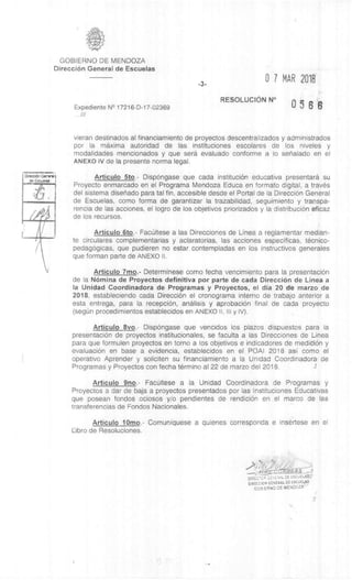 GOBIERNO DE MENDOZA
DirecciOn General de Escuelas
DiracciOn Geary*
tla Eaweles
-3-
0 7 MAR 2018
Expediente N° 17216-D-17-02369
RESOLUCION N°
056'8
///
vieran destinados al financiamiento de proyectos descentralizados y administrados
por la maxima autoridad de las instituciones escolares de los niveles y
modalidades mencionados y que sera evaluado conforme a lo senalado en el
ANEXO IV de Ia presente norma legal.
Articulo 5to.- Dispongase que cada instituciOn educativa presentard su
Proyecto enmarcado en el Programa Mendoza Educa en formato digital, a trav6s
del sistema disenado para tal fin, accesible desde el Portal de la DirecciOn General
de Escuelas, como forma de garantizar la trazabilidad, seguimiento y transpa-
rencia de las acciones, el logro de los objetivos priorizados y la distribuciOn eficaz
de los recursos.
Articulo 6to.- Fac6Itese a las Direcciones de Linea a reglamentar median-
te circulares complementarias y aclaratorias, las acciones especificas, tècnico-
pedagOgicas, que pudieren no estar contempladas en los instructivos generales
que forman parte de ANEXO II.
Articulo 7mo.- Determinese como fecha vencimiento para la presentaciOn
de la N6mina de Proyectos definitiva por parte de cada DirecciOn de Linea a
Ia Unidad Coordinadora de Programas y Proyectos, el dia 20 de marzo de
2018, estableciendo cada DirecciOn el cronograma interno de trabajo anterior a
esta entrega, para Ia recepciOn, analisis y aprobaciOn final de cada proyecto
(segim procedimientos establecidos en ANEXO II, III y IV).
Articulo 8vo.- Dispongase que vencidos los plazos dispuestos para la
presentaciOn de proyectos institucionales, se faculta a las Direcciones de Linea
para que formulen proyectos en torno a los objetivos e indicadores de mediciOn y
evaluaciOn en base a evidencia, establecidos en el POAI 2018 asi como el
operativo Aprender y soliciten su financiamiento a la Unidad Coordinadora de
Programas y Proyectos con fecha termino al 22 de marzo del 2018.
Articulo 9no.- FacUltese a la Unidad Coordinadora de Programas y
Proyectos a dar de baja a proyectos presentados por las Instituciones Educativas
que posean fondos ociosos y/o pendientes de rendiciOn en el marco de las
transferencias de Fondos Nacionales.
Articulo 10mo.- Comuniquese a quienes corresponda e insertese en el
Libro de Resoluciones.
72f
- - • "REAS
DIREC TD; .-:.E.',EcAL DE ESCUELAS;.'
DIRECOON GENERAL DE ESCUE4AS
GOB:ERNO DE MENDOZA'
 