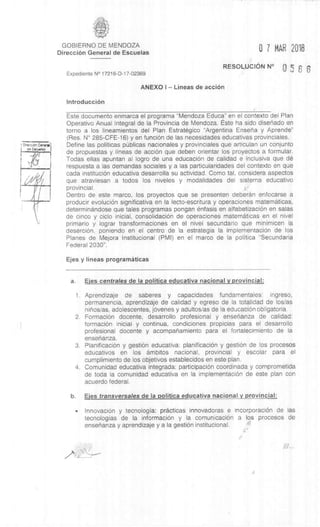 Direaibn General
ne Eacueles
GOBIERNO DE MENDOZA
DirecciOn General de Escuelas
Expediente N° 17216-D-17-02369
0 7 MAR 2018
RESOLUCION N° 0 5 6 6
ANEXO I – Lineas de acciOn
IntroducciOn
Este documento enmarca el programa "Mendoza Educa” en el contexto del Plan
Operativo Anual Integral de la Provincia de Mendoza. Este ha sido disenado en
torno a los lineamientos del Plan Estrategico "Argentina Ensena y Aprende"
(Res. N° 285-CFE-16) y en funciOn de las necesidades educativas provinciales.
Define las politicas pbblicas nacionales y provinciales que articulan un conjunto
de propuestas y lineas de acción que deben orientar los proyectos a formular.
Todas ellas apuntan al logro de una educaciOn de calidad e inclusiva que de
respuesta a las demandas sociales y a las particularidades del contexto en que
cada instituciOn educativa desarrolla su actividad. Como tal, considers aspectos
que atraviesan a todos los niveles y modalidades del sistema educativo
provincial.
Dentro de este marco, los proyectos que se presenten deberan enfocarse a
producir evoluciOn significativa en la lecto-escritura y operaciones matematicas,
determinandose que tales programas pongan enfasis en alfabetizaciOn en salas
de cinco y ciclo inicial, consolidaciOn de operaciones maternaticas en el nivel
primario y lograr transformaciones en el nivel secundario que minimicen la
deserciOn, poniendo en el centro de la estrategia la implementaciOn de los
Planes de Mejora Institucional (PMI) en el marco de la politica "Secundaria
Federal 2030".
Ejes y lineas prograrnâticas
a. Ejes centrales de Ia politica educativa nacional y provincial:
1. Aprendizaje de saberes y capacidades fundamentales: ingreso,
permanencia, aprendizaje de calidad y egreso de la totalidad de los/as
ninos/as, adolescentes, jOvenes y adultos/as de la educaciOn obligatoria.
2. FormaciOn docente, desarrollo profesional y ensenanza de calidad:
formaciOn inicial y continua, condiciones propicias para el desarrollo
profesional docente y acompanamiento para el fortalecimiento de la
ensenanza.
3. PlanificaciOn y gestión educativa: planificaciOn y gest& de los procesos
educativos en los ambitos nacional, provincial y escolar para el
cumplimiento de los objetivos establecidos en este plan.
4. Comunidad educativa integrada: participaciOn coordinada y comprometida
de toda la comunidad educativa en la implementaciOn de este plan con
acuerdo federal.
b. Ejes transversales de Ia politica educativa nacional y provincial:
• InnovaciOn y tecnologia: practicas innovadoras e incorporaciOn de las
tecnologias de la informaciOn y la comunicaciOn a los procesos de
ensenanza y aprendizaje y a la gest& institucional.
1,"
 