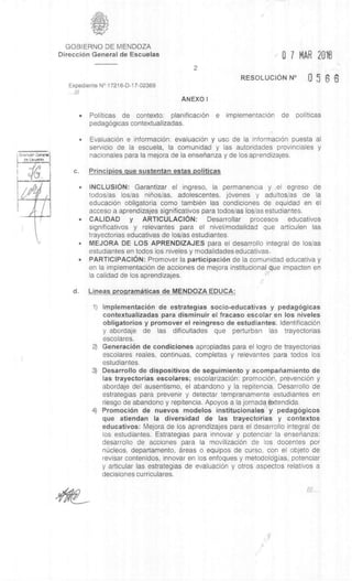 DirermiOn General
as Escueles
GOBIERNO DE MENDOZA
DirecciOn General de Escuelas
Expediente N° 17216-D-17-02369
.. 11/
2
ANEXO I
0 7 MAR 2013
RESOLUCION N° 0 5 8 6
• Politicas de contexto: planificaciOn e implementaciOn de politicas
pedagOgicas contextualizadas.
• EvaluaciOn e informaciOn: evaluaciOn y use de la informaciOn puesta al
servicio de Ia escuela, la comunidad y las autoridades provinciales y
nacionales para la mejora de la enserianza y de los aprendizajes.
c. Principios que sustentan estas politicas
• INCLUSION: Garantizar el ingreso, la permanencia y el egreso de
todos/as los/as ninos/as, adolescentes, jOvenes y adultos/as de la
educaciOn obligatoria como tambien las condiciones de equidad en el
acceso a aprendizajes significativos para todos/as los/as estudiantes.
• CALIDAD y ARTICULACION: Desarrollar' procesos educativos
significativos y relevantes para el nivel/modalidad que articulen las
trayectorias educativas de los/as estudiantes.
• MEJORA DE LOS APRENDIZAJES para el desarrollo integral de los/as
estudiantes en todos los niveles y modalidades educativas.
• PARTICIPACION: Promover la participaciOn de la comunidad educativa y
en la implementación de acciones de mejora institucional que impacten en
la calidad de los aprendizajes.
d. Lineas proaramAticas de MENDOZA EDUCA:
1) ImplementaciOn de estrategias socio-educativas y pedagggicas
contextualizadas para disminuir el fracaso escolar en los niveles
obligatorios y promover el reingreso de estudiantes IdentificaciOn
y abordaje de las dificultades que perturban las trayectorias
escolares.
2) GeneraciOn de condiciones apropiadas para el logro de trayectorias
escolares reales, continuas, completas y relevantes para todos los
estudiantes.
3) Desarrollo de dispositivos de seguimiento y acompanamiento de
las trayectorias escolares; escolarizaciOn: promociOn, prevenciOn y
abordaje del ausentismo, el abandono y Ia repitencia. Desarrollo de
estrategias para prevenir y detectar tempranamente estudiantes en
riesgo de abandono y repitencia. Apoyos a la jornadOxtendida.
4) PromociOn de nuevos modelos institucionales y pedagggicos
que atiendan Ia diversidad de las trayectorias y contextos
educativos: Mejora de los aprendizajes para el desarrollo integral de
los estudiantes. Estrategias para innovar y potenciar la ensenanza:
desarrollo de acciones para la movilizaciOn de los docentes por
nkleos, departamento, areas o equipos de curso, con el objeto de
revisar contenidos, innovar en los enfoques y metodologias, potenciar
y articular las estrategias de evaluaciOn y otros aspectos relativos a
decisiones curriculares.
 