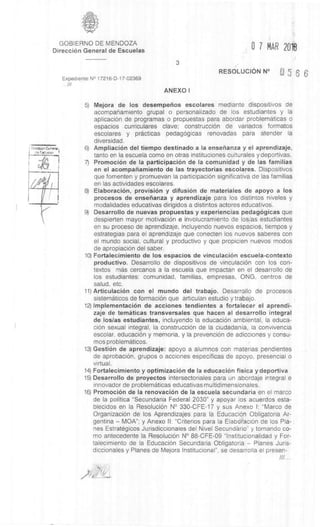 GOBIERNO DE MENDOZA
Direcci6n General de Escuelas 0 7 MAR 2018
3
Expediente N° 17216-D-17-02369
///
RESOLUCION N°
ANEXO I
5) Mejora de los desempefios escolares mediante dispositivos de
acompanamiento grupal o personalizado de los estudiantes y la
aplicaciOn de programas o propuestas para abordar problematicas o
espacios curriculares clave; construcciOn de variados formatos
escolares y practicas pedagOgicas renovadas para atender la
diversidad.
6) AmpliaciOn del tiempo destinado a Ia ensefianza y el aprendizaje,
tanto en la escuela como en otras instituciones culturales y deportivas.
7) PromociOn de la participaciOn de Ia comunidad y de las familias
en el acompanamiento de las trayectorias escolares. Dispositivos
que fomenten y promuevan la participaciOn significativa de las familias
en las actividades escolares.
8) ElaboraciOn, provision y difusiOn de materiales de apoyo a los
procesos de enserianza y aprendizaje para los distintos niveles y
modalidades educativas dirigidos a distintos actores educativos.
9) Desarrollo de nuevas propuestas y experiencias pedagOgicas que
despierten mayor motivaciOn e involucramiento de los/as estudiantes
en su proceso de aprendizaje, incluyendo nuevos espacios, tiempos y
estrategias para el aprendizaje que conecten los nuevos saberes con
el mundo social, cultural y productivo y que propicien nuevos modos
de apropiaciOn del saber.
10)Fortalecimiento de los espacios de vinculaciOn escuela-contexto
productivo. Desarrollo de dispositivos de vinculaciOn con los con-
textos mas cercanos a la escuela que impactan en el desarrollo de
los estudiantes: comunidad, familias, empresas, ONG, centros de
salud, etc.
11) ArticulaciOn con el mundo del trabajo. Desarrollo de procesos
sistematicos de formaciOn que articulan estudio y trabajo.
12)ImplementaciOn de acciones tendientes a fortalecer el aprendi-
zaje de temàticas transversales que hacen al desarrollo integral
de los/as estudiantes, incluyendo la educaciOn ambiental, la educa-
ciOn sexual integral, la construcciOn de la ciudadania, la convivencia
escolar, educaciOn y memoria, y la prevenciOn de adicciones y consu-
mos problematicos.
13)GestiOn de aprendizaje: apoyo a alumnos con materias pendientes
de aprobaciOn, grupos o acciones especificas de apoyo, presencial o
virtual.
14) Fortalecimiento y optimizaciOn de Ia educaciOn fisica y deportiva
15) Desarrollo de proyectos intersectoriales para un abordaje integral e
innovador de problematicas educativas multidimensionales.
16) PromociOn de la renovaciOn de la escuela secundaria en el marco
de la politica "Secundaria Federal 2030" y apoyar los acuerdos esta-
blecidos en la ResoluciOn N° 330-CFE-17 y sus Anexo I: "Marco de
OrganizaciOn de los Aprendizajes para la EducaciOn Obligatoria Ar-
gentina – MOA"; y Anexo II: "Criterios para la ElaboraciOn de los Pla-;
nes Estrategicos Jurisdiccionales del Nivel Secundario" y tomando co-
mo antecedente la ResoluciOn N° 88-CFE-09 "Institucionalidad y For-
talecimiento de la EducaciOn Secundaria Obligatoria – Planes Juris-
diccionales y Planes de Mejora Institucional", se desarrolla el presen-
///...
 