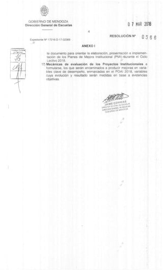 GOBIERNO DE MENDOZA
DirecciOn General de Escuelas
4
0 7 MAR 2.016
Expediente N° 17216-D-17-02369
RESOLUCION N°
0566
///
ANEXO I
to documento para orientar la elaboraciOn, presentacian e implemen-
taciOn de los Planes de Mejora Institucional (PM') durante el Ciclo
Lectivo 2018.
17) Mecânicas de evaluaciOn de los Proyectos Institucionales a
formularse, los que seran encaminados a producir mejoras en varia-
bles slave de desemperio, enmarcadas en el POAI 2018, variables
cuya evoluciOn y resultado seran medidas en base a evidencias
objetivas.
JAIME COFRREAS
DIRECCOR
DE ESCUELAS
DIRECCION GENERAL DE ESCUELAS
GOB.ERNO DE MENDOZA
 