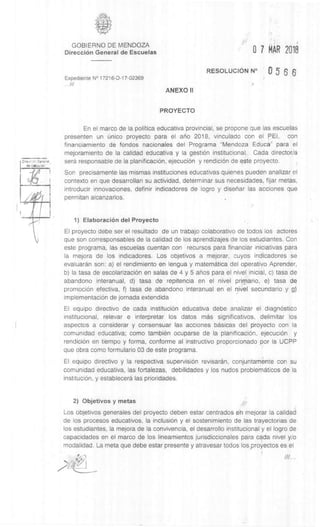 iJ
GOBIERNO DE MENDOZA
DirecciOn General de Escuelas
Expediente N° 17216-D-17-02369
///
0 7 MAR 2018
RESOLUCION N° Q 5 6 6
ANEXO II
PROYECTO
En el marco de la politica educativa provincial, se propone que las escuelas
presenten un (mica proyecto para el ano 2018, vinculado con el PEI, con
financiamiento de fondos nacionales del Programa "Mendoza Educa" para el
mejoramiento de la calidad educativa y la gest& institucional. Cada director/a
sera responsable de la planificaciOn, ejecuciOn y rendiciOn de este proyecto.
Son precisamente las mismas instituciones educativas quienes pueden analizar el
contexto en que desarrollan su actividad, determinar sus necesidades, fijar metas,
introducir innovaciones, definir indicadores de logro y disenar las acciones que
permitan alcanzarlos.
1) ElaboraciOn del Proyecto
El proyecto debe ser el resultado de un trabajo colaborativo de todos los actores
que son corresponsables de la calidad de los aprendizajes de los estudiantes. Con
este programa, las escuelas cuentan con recursos para financiar iniciativas para
la mejora de los indicadores. Los objetivos a mejorar, cuyos indicadores se
evaluardn son: a) el rendimiento en lengua y maternatica del operativo Aprender,
b) la tasa de escolarizaciOn en salas de 4 y 5 anos para el nivel inicial, c) tasa de
abandono interanual, d) tasa de repitencia en el nivel primario, e) tasa de
promociOn efectiva, f) tasa de abandono interanual en el nivel secundario y g).
implementaciOn de jornada extendida
El equipo directivo de cada instituciOn educativa debe analizar el diagnOstico
institucional, relevar e interpretar los datos mas significativos, delimitar los
aspectos a considerar y consensuar las acciones basicas del proyecto con la
comunidad educativa; como tambien ocuparse de la planificaciOn, ejecuciOn y
rendiciOn en tiempo y forma, conforme al instructivo proporcionado por la UCPP
que obra como formulario 03 de este programa.
El equipo directivo y la respectiva supervision revisaran, conjuntamente con su
comunidad educativa, las fortalezas, debilidades y los nudos problematicos de la
instituciOn, y establecera las prioridades.
2) Objetivos y metas
Los objetivos generales del proyecto deben estar centrados en mejorar la calidad
de los procesos educativos, la inclusion y el sostenimiento de las trayectorias de
los estudiantes, la mejora de la convivencia, el desarrollo institucional y el logro de
capacidades en el marco de los lineamientos jurisdiccionales para cada nivel y/o
modalidad. La meta que debe estar presente y atravesar todos los proyectos es el
 