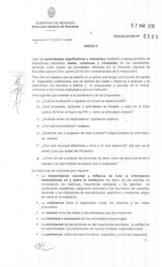 GOBIERNO DE MENDOZA
Direcci6n General de Escuelas '0 7 MAR 2018
Expediente N° 17216-D-17-02369
II/
2
RESOLUCION N° 5 6 6
ANEXO II
logro de aprendizajes significativos y relevantes mediante el aseguramiento de
trayectorias escolares reales, continuas y completas de los estudiantes,
teniendo como nkleo las prioridades definidas por la DirecciOn General de
Escuelas para el Ciclo Lectivo 2018 (Ver considerandos de la Resolution).
Para ello se requiere que se diserie un proyecto que tenga como punto de partida
el diagnOstico institucional, que se definan las metas u objetivos a alcanzar y se
determinen los recursos a afectar y el presupuesto a ejecutar en el mismo,
conforme a los montos estipulados para la instituciOn.
Interrogantes que orientan a la planificaciOn de las propuestas:
a) e:,Cual es la situation o aspecto en el que se espera incidir?
b) proyectos, acciones o actividades se Ilevaran a cabo en el Ciclo
Lectivo 2018 en el marco del PEI y como se articularan ambos?
c) ,Quienes seran los destinatarios? (poblaciOn-objetivo)
d) ,Con que periodizaciOn? (etapas)
e) i,Quien/es van a ocuparse de cada cuestiOn? (responsable/s de actividad y
de tarea/s)
f) ,Con que recursos didacticos u otros y en que espacio/s? (los que ya se
tienen y los que surjan del Proyecto).
g) ,Como se van a evaluar las acciones; es decir, como se darn cuenta de lo
logrado y en que medida se avanzO con lo propuesto?
Se trata pues de una tarea que requiere:
• La interpretation racional y reflexiva de toda Ia information
sistematizada en y sobre Ia instituciOn los datos de las planillas de
composition de matricula, trayectorias escolares y las planillas de
rendimiento academic°, asignando prioridad a los resultados del operativo
Aprender y los indicadores de escolarizaciOn, abandono y repitencia, segUn
se indica en el acapite a).
• La coherencia entre el diagnostico inicial, los objetivos y las metas
propuestas.
• La relation entre las metas y las estrategias que se programen.
• La viabilidad e innovation de las actividades programadas.
• La priorizaciOn de las acciones en las trayectorias escolares, la calidad de
los aprendizajes y la construction de nuevos modelos organizacionales.
• La pertinencia entre recursos humanos, materiales y el tiempo disponible.
///
 