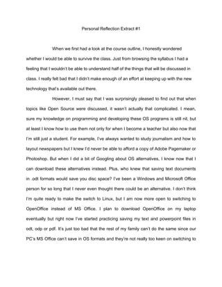 Personal Reflection Extract #1



              When we first had a look at the course outline, I honestly wondered

whether I would be able to survive the class. Just from browsing the syllabus I had a

feeling that I wouldn’t be able to understand half of the things that will be discussed in

class. I really felt bad that I didn’t make enough of an effort at keeping up with the new

technology that’s available out there.

              However, I must say that I was surprisingly pleased to find out that when

topics like Open Source were discussed, it wasn’t actually that complicated. I mean,

sure my knowledge on programming and developing these OS programs is still nil, but

at least I know how to use them not only for when I become a teacher but also now that

I’m still just a student. For example, I’ve always wanted to study journalism and how to

layout newspapers but I knew I’d never be able to afford a copy of Adobe Pagemaker or

Photoshop. But when I did a bit of Googling about OS alternatives, I know now that I

can download these alternatives instead. Plus, who knew that saving text documents

in .odt formats would save you disc space? I’ve been a Windows and Microsoft Office

person for so long that I never even thought there could be an alternative. I don’t think

I’m quite ready to make the switch to Linux, but I am now more open to switching to

OpenOffice instead of MS Office. I plan to download OpenOffice on my laptop

eventually but right now I’ve started practicing saving my text and powerpoint files in

odt, odp or pdf. It’s just too bad that the rest of my family can’t do the same since our

PC’s MS Office can’t save in OS formats and they’re not really too keen on switching to
 